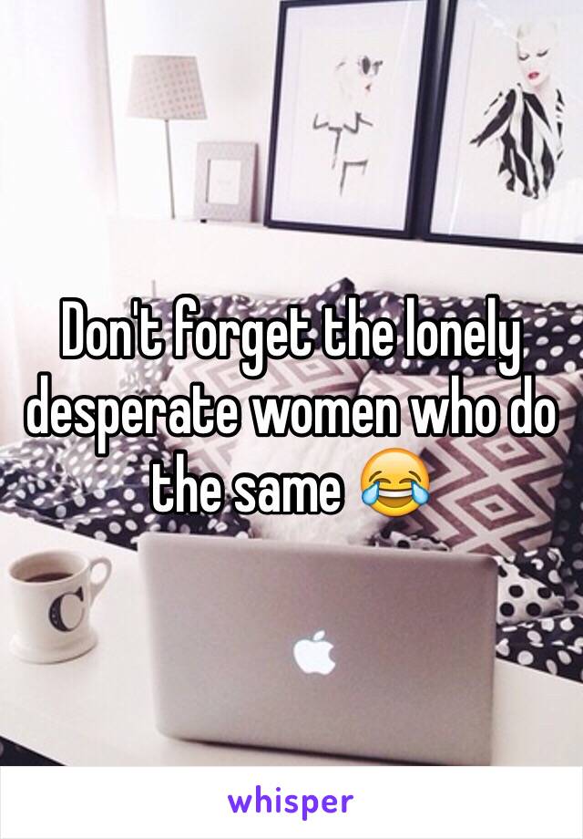 Don't forget the lonely desperate women who do the same 😂