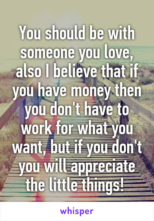 You should be with someone you love, also I believe that if you have money then you don't have to work for what you want, but if you don't you will appreciate the little things! 