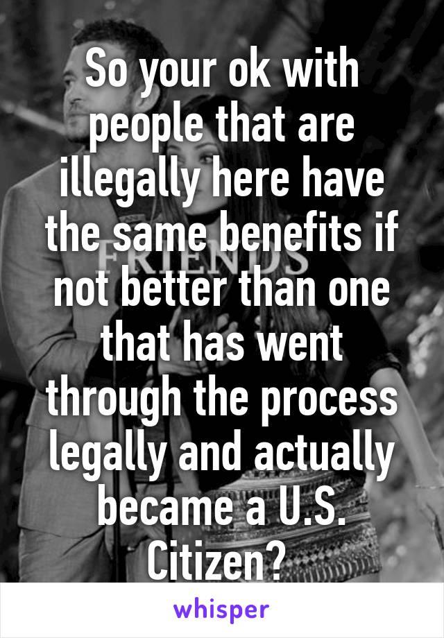 So your ok with people that are illegally here have the same benefits if not better than one that has went through the process legally and actually became a U.S. Citizen? 