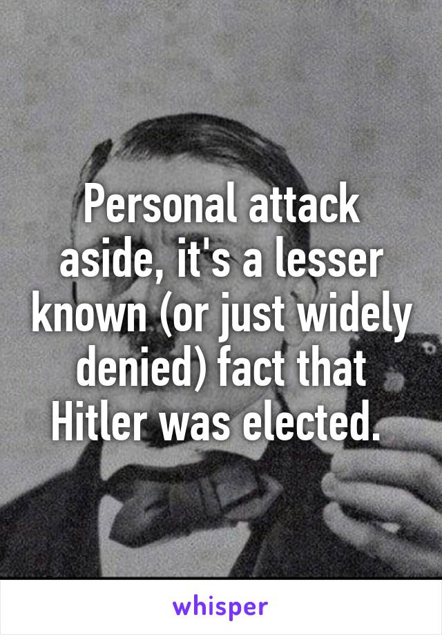 Personal attack aside, it's a lesser known (or just widely denied) fact that Hitler was elected. 