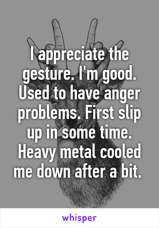 I appreciate the gesture. I'm good. Used to have anger problems. First slip up in some time. Heavy metal cooled me down after a bit. 