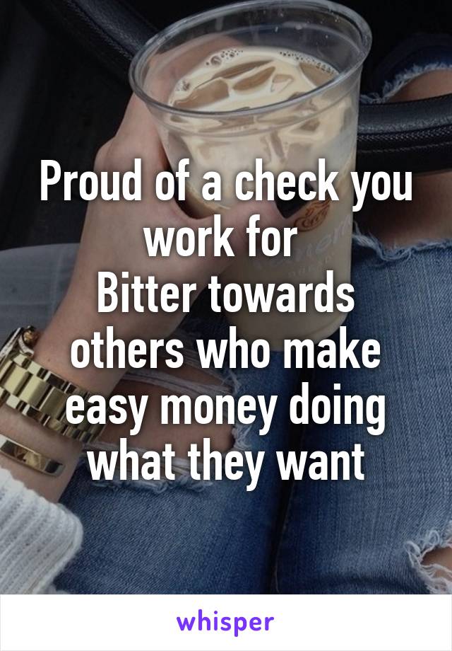 Proud of a check you work for 
Bitter towards others who make easy money doing what they want