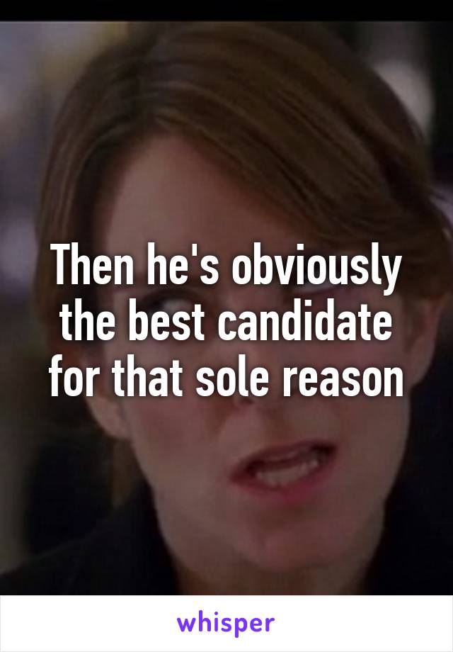 Then he's obviously the best candidate for that sole reason