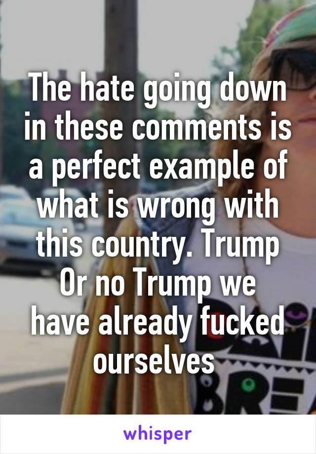 The hate going down in these comments is a perfect example of what is wrong with this country. Trump
Or no Trump we have already fucked ourselves 