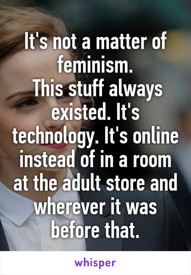 It's not a matter of feminism.
 This stuff always existed. It's technology. It's online instead of in a room at the adult store and wherever it was before that.