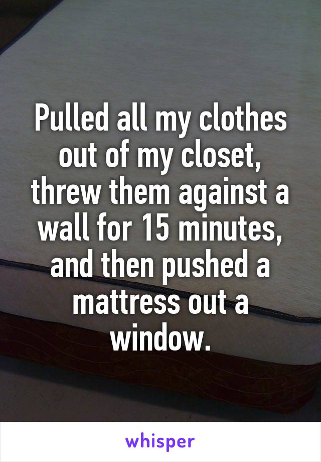 Pulled all my clothes out of my closet, threw them against a wall for 15 minutes, and then pushed a mattress out a window.