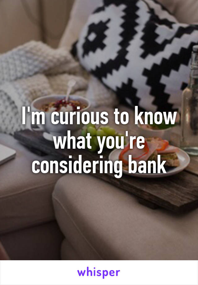 I'm curious to know what you're considering bank