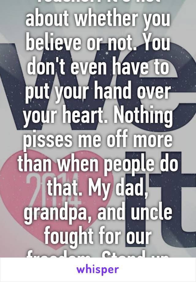 Teacher. It's not about whether you believe or not. You don't even have to put your hand over your heart. Nothing pisses me off more than when people do that. My dad, grandpa, and uncle fought for our freedom. Stand up and respect.