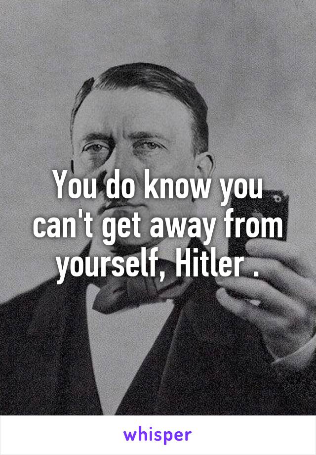 You do know you can't get away from yourself, Hitler .