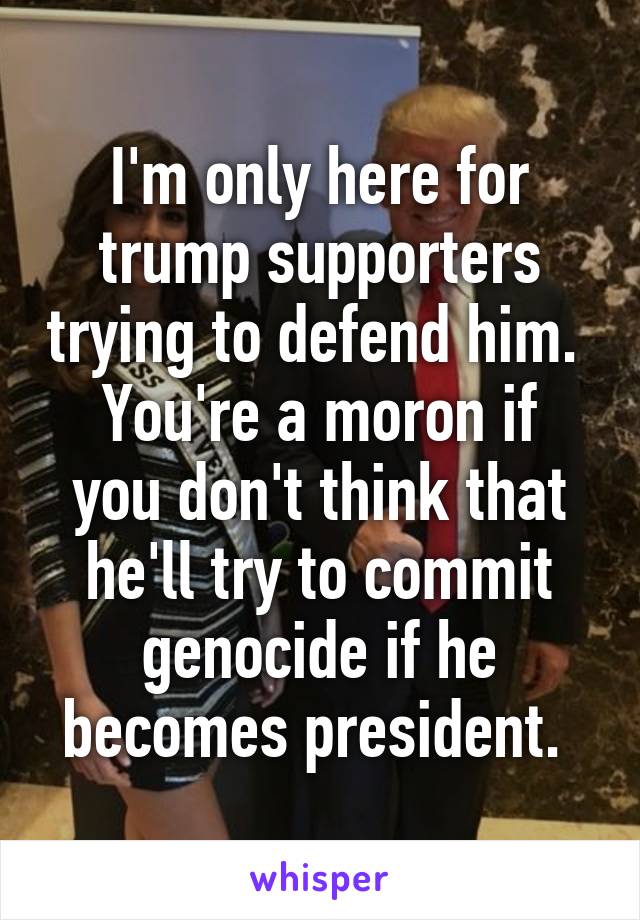 I'm only here for trump supporters trying to defend him. 
You're a moron if you don't think that he'll try to commit genocide if he becomes president. 