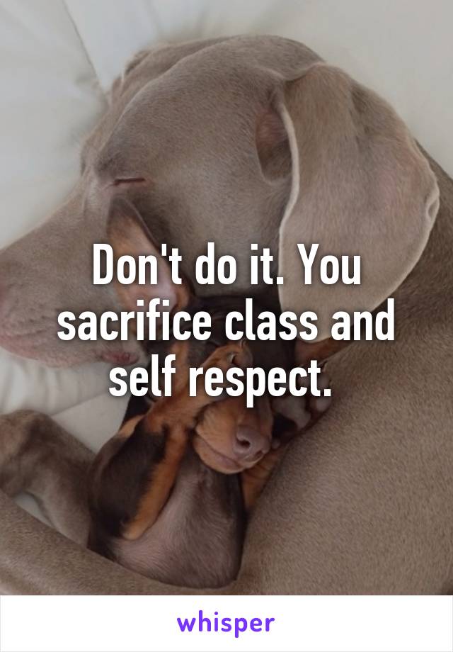 Don't do it. You sacrifice class and self respect. 