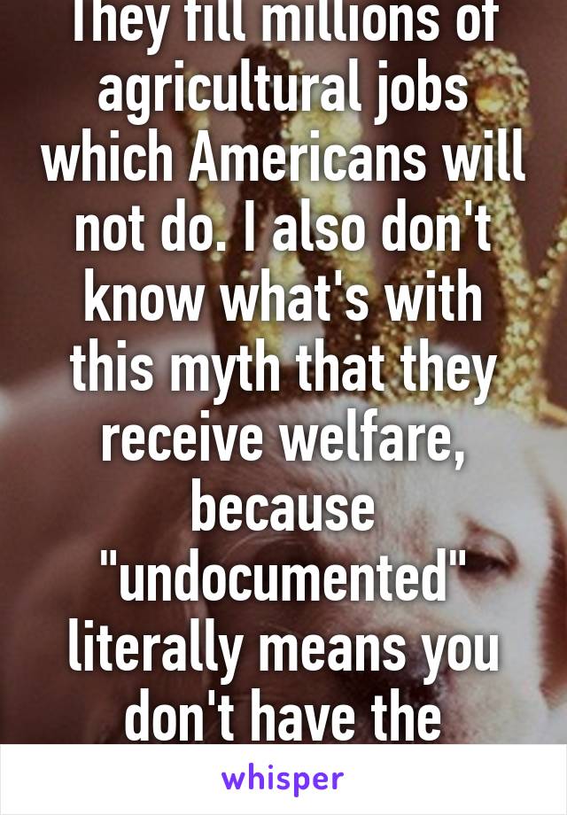 They fill millions of agricultural jobs which Americans will not do. I also don't know what's with this myth that they receive welfare, because "undocumented" literally means you don't have the documentation for it.