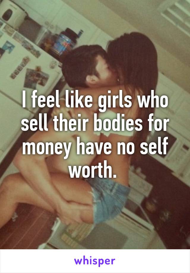 I feel like girls who sell their bodies for money have no self worth. 