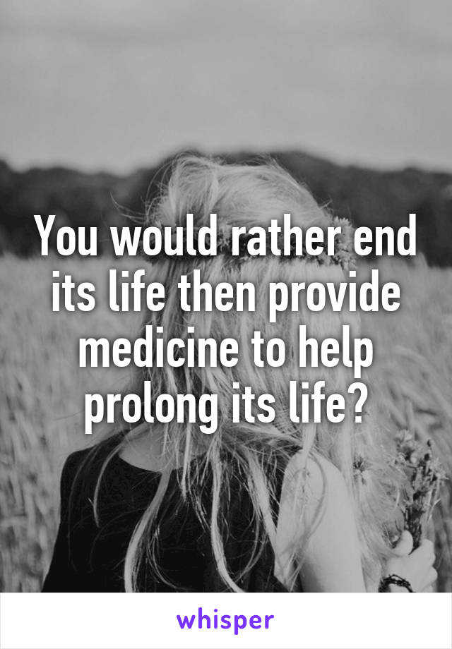 You would rather end its life then provide medicine to help prolong its life?