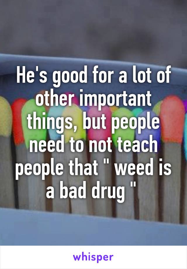 He's good for a lot of other important things, but people need to not teach people that " weed is a bad drug " 