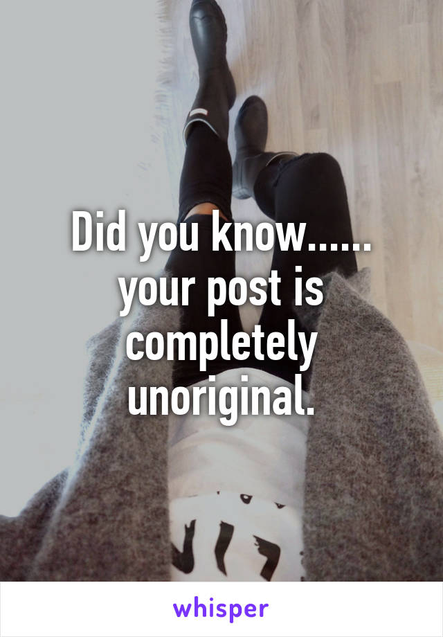 Did you know...... your post is completely unoriginal.