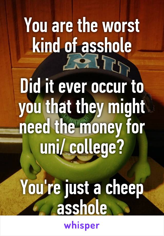 You are the worst kind of asshole

Did it ever occur to you that they might need the money for uni/ college?

You're just a cheep asshole