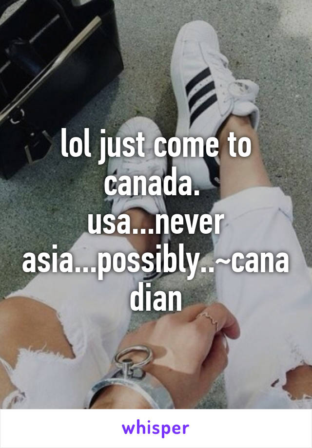 lol just come to canada. 
usa...never
asia...possibly..~canadian