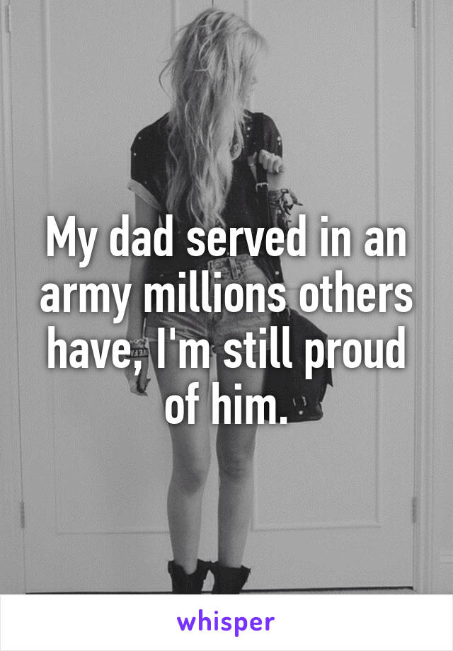 My dad served in an army millions others have, I'm still proud of him.