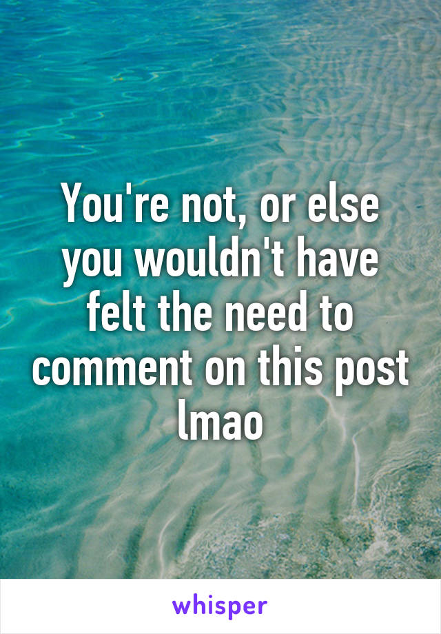 You're not, or else you wouldn't have felt the need to comment on this post lmao