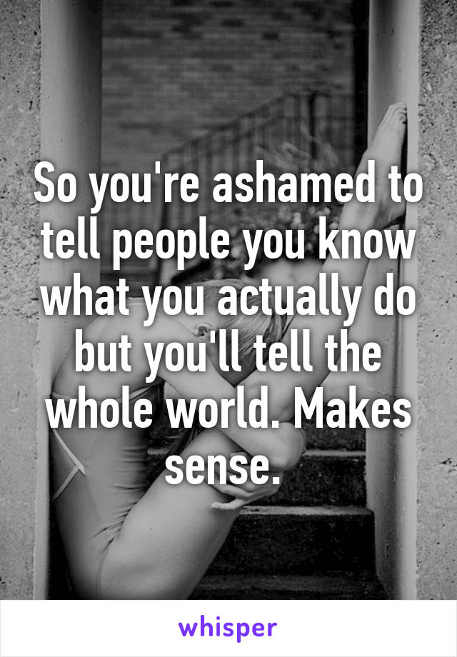 So you're ashamed to tell people you know what you actually do but you'll tell the whole world. Makes sense. 