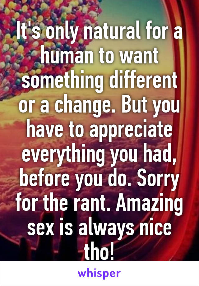 It's only natural for a human to want something different or a change. But you have to appreciate everything you had, before you do. Sorry for the rant. Amazing sex is always nice tho!