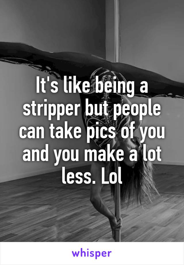 It's like being a stripper but people can take pics of you and you make a lot less. Lol