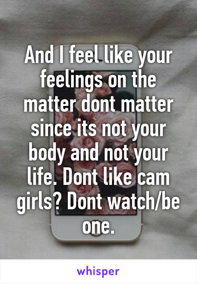 And I feel like your feelings on the matter dont matter since its not your body and not your life. Dont like cam girls? Dont watch/be one.