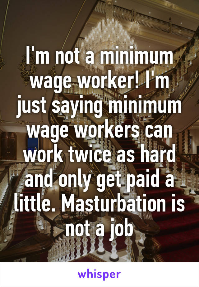 I'm not a minimum wage worker! I'm just saying minimum wage workers can work twice as hard and only get paid a little. Masturbation is not a job