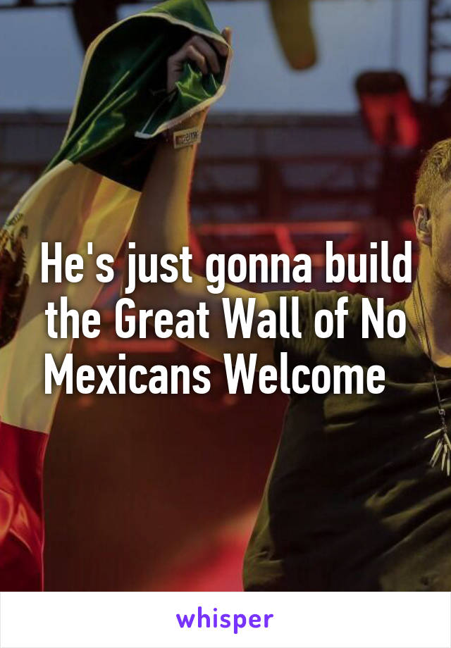 He's just gonna build the Great Wall of No Mexicans Welcome  