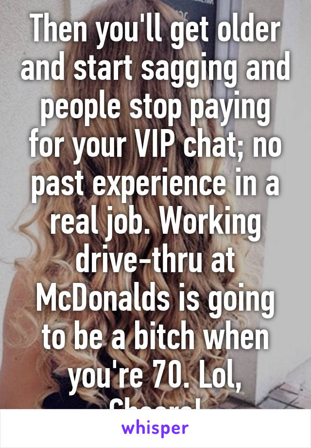 Then you'll get older and start sagging and people stop paying for your VIP chat; no past experience in a real job. Working drive-thru at McDonalds is going to be a bitch when you're 70. Lol, Cheers!