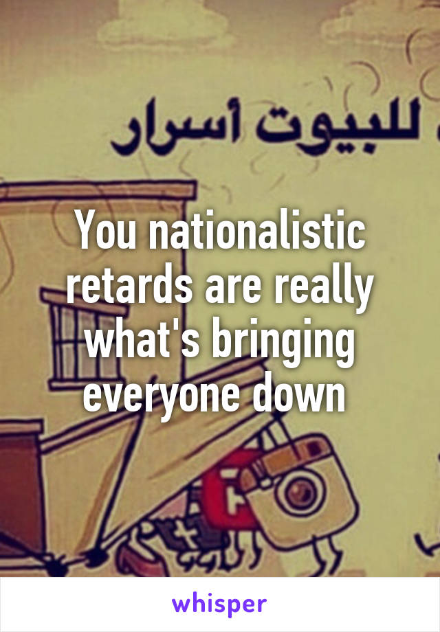 You nationalistic retards are really what's bringing everyone down 