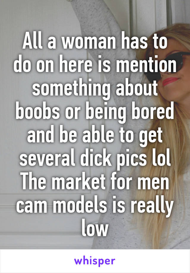 All a woman has to do on here is mention something about boobs or being bored and be able to get several dick pics lol The market for men cam models is really low