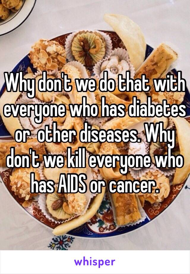 Why don't we do that with everyone who has diabetes or  other diseases. Why don't we kill everyone who has AIDS or cancer.