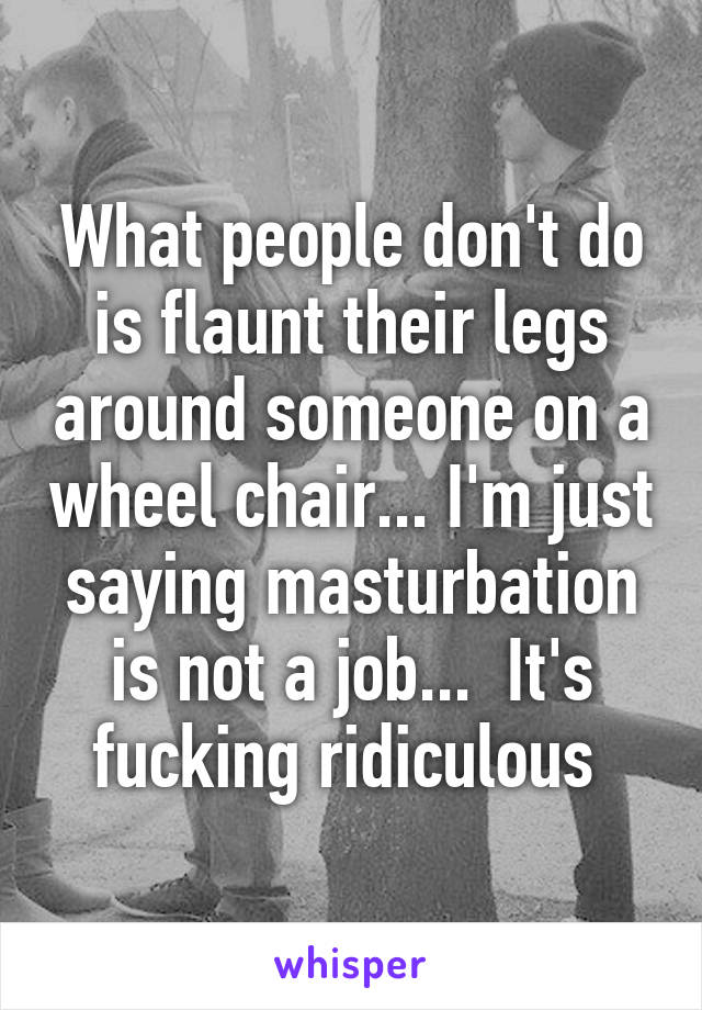 What people don't do is flaunt their legs around someone on a wheel chair... I'm just saying masturbation is not a job...  It's fucking ridiculous 