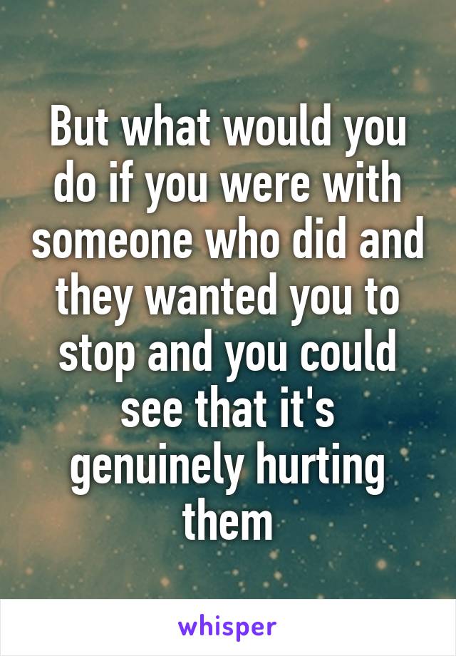 But what would you do if you were with someone who did and they wanted you to stop and you could see that it's genuinely hurting them