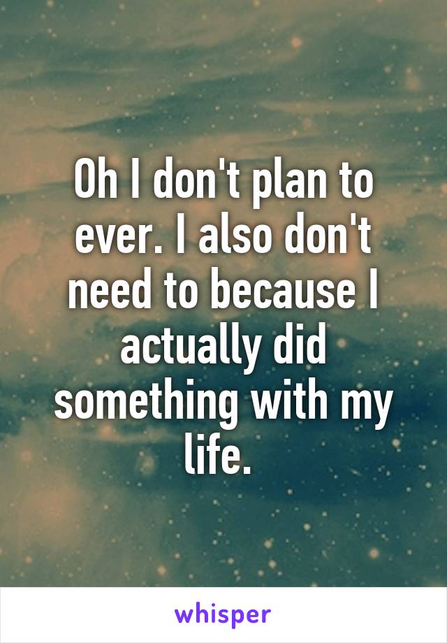 Oh I don't plan to ever. I also don't need to because I actually did something with my life. 