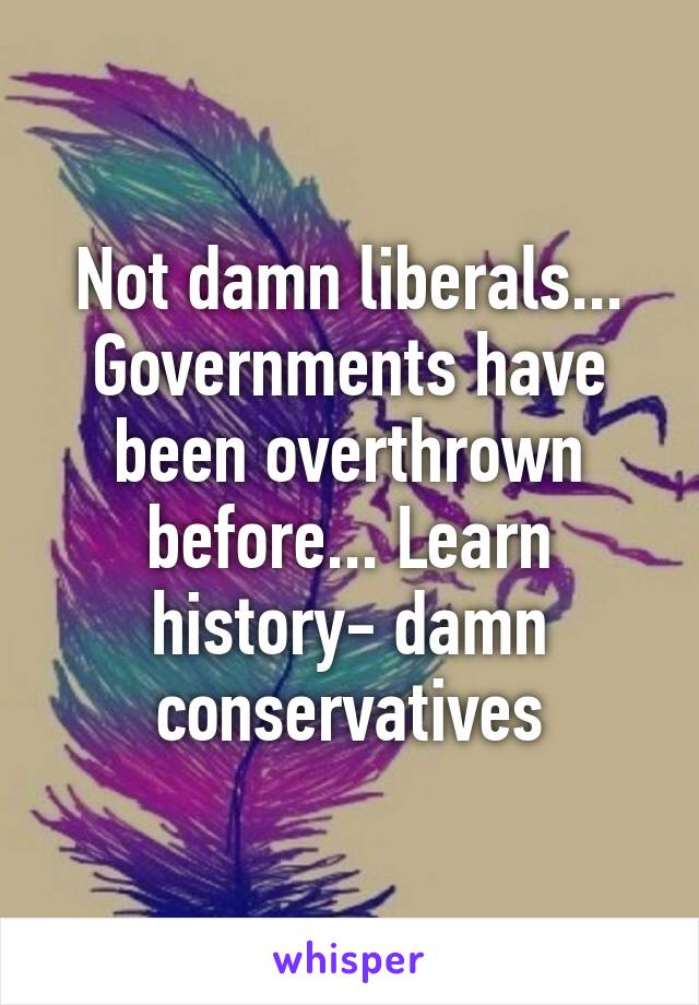 Not damn liberals... Governments have been overthrown before... Learn history- damn conservatives