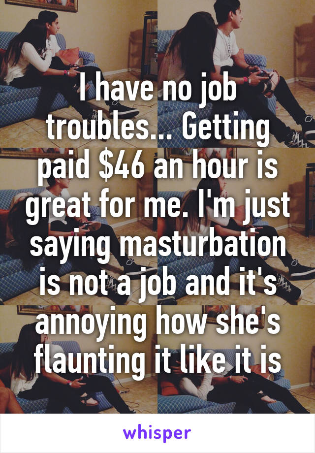 I have no job troubles... Getting paid $46 an hour is great for me. I'm just saying masturbation is not a job and it's annoying how she's flaunting it like it is