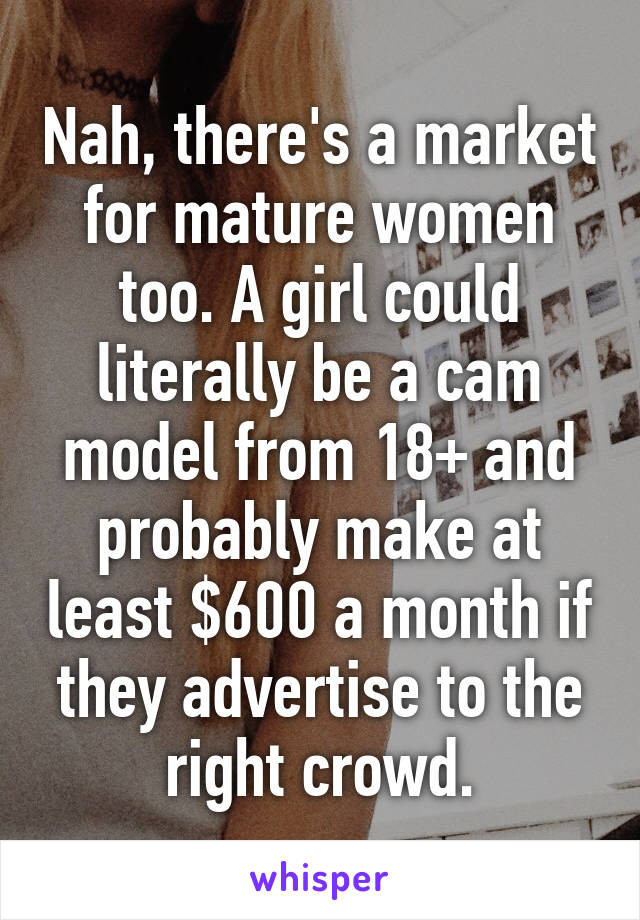 Nah, there's a market for mature women too. A girl could literally be a cam model from 18+ and probably make at least $600 a month if they advertise to the right crowd.