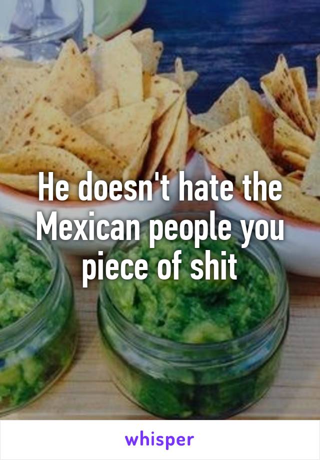 He doesn't hate the Mexican people you piece of shit