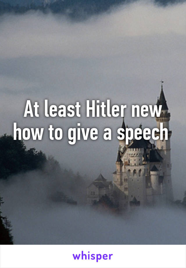 At least Hitler new how to give a speech 
