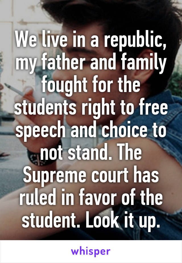 We live in a republic, my father and family fought for the students right to free speech and choice to not stand. The Supreme court has ruled in favor of the student. Look it up.