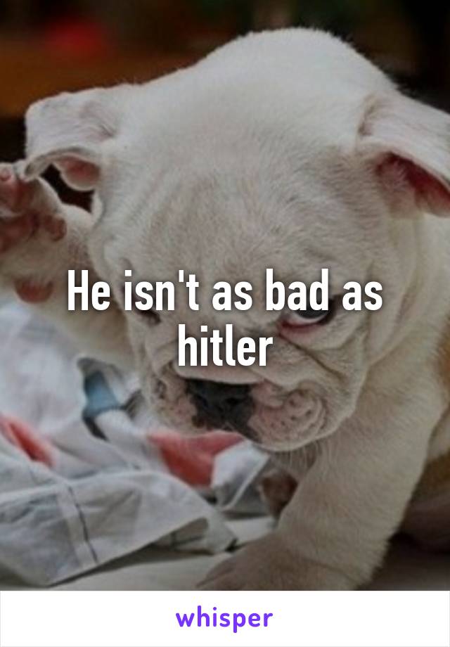 He isn't as bad as hitler