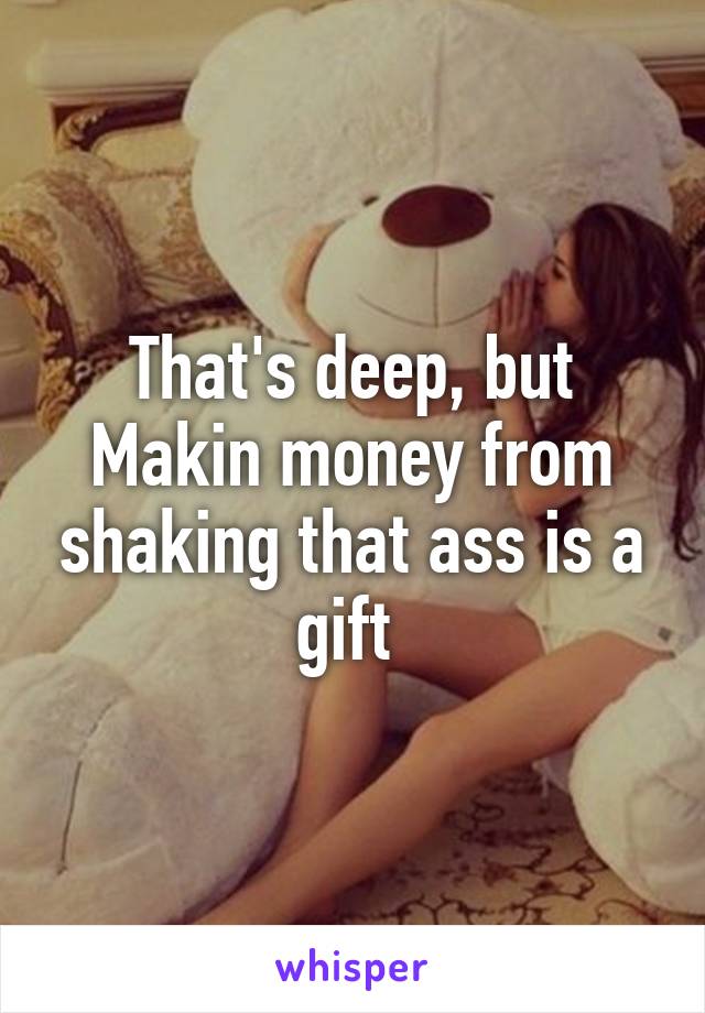 That's deep, but Makin money from shaking that ass is a gift 