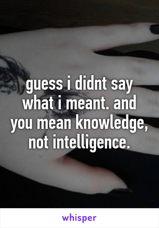 guess i didnt say what i meant. and you mean knowledge, not intelligence.