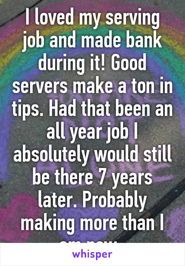I loved my serving job and made bank during it! Good servers make a ton in tips. Had that been an all year job I absolutely would still be there 7 years later. Probably making more than I am now. 