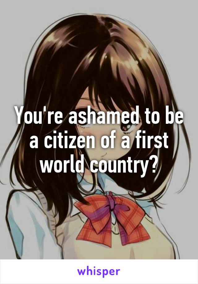 You're ashamed to be a citizen of a first world country?