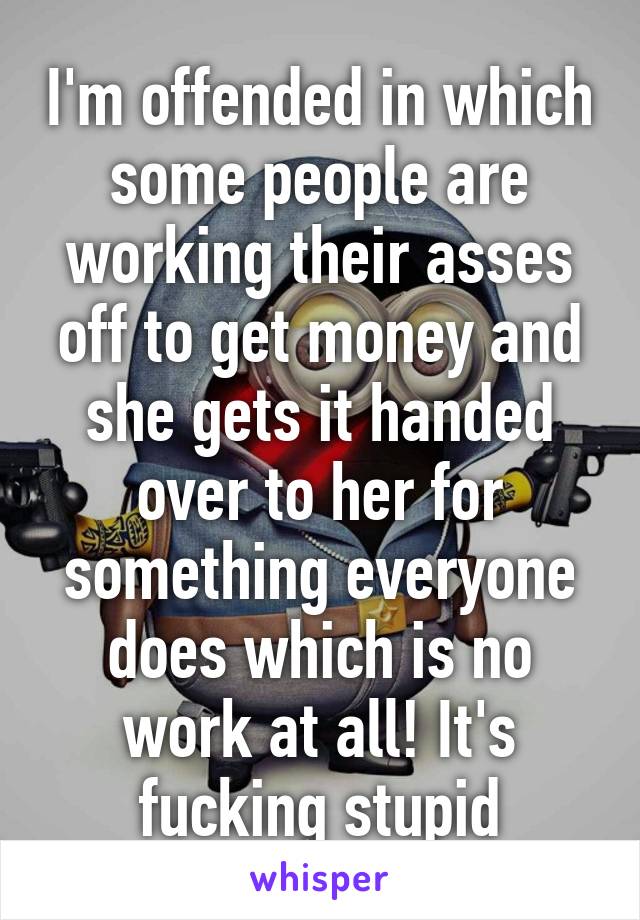 I'm offended in which some people are working their asses off to get money and she gets it handed over to her for something everyone does which is no work at all! It's fucking stupid