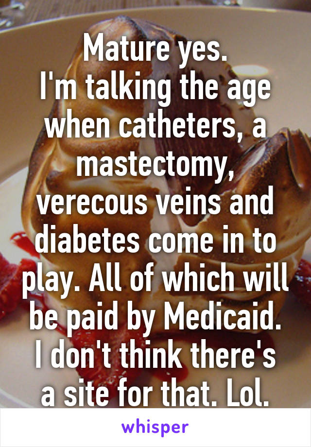 Mature yes.
I'm talking the age when catheters, a mastectomy, verecous veins and diabetes come in to play. All of which will be paid by Medicaid.
I don't think there's a site for that. Lol.